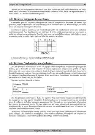 Logica de Programação 47
Observe que no código temos uma matriz com duas dimensões onde cada dimensão é um vetor. 
Além disso, essa matriz é guardada em uma variável chamada dados, onde ela representa tanto o 
nome como a rua de uma determinada pessoa.
4.7.  Variáveis compostas heterogêneas.
Já sabemos que um conjunto homogêneo de dados é composto de variáveis do mesmo tipo 
primitivo,porém se tivéssemos um conjunto em que os elementos não são do mesmo tipo, teríamos 
então um conjunto heterogêneo de dados. 
Considerando que os andares de um prédio são divididos em apartamentos temos uma estrutura 
multidimensional. Para localizarmos um indivíduo 4 neste prédio precisaremos de seu nome, o 
andar e o número do apartamento. Considerando uma estrutura bidimensional (dois índices: andar 
e apartamento),o primeiro índice indica a linha e o segundo, a coluna.
O elemento hachurado é referenciado por MSALA [2, 3].
4.8.  Registros (declaração e manipulação).
Uma das principais estruturas de dados é o registro. Para exemplificar, imagine uma passagem de 
ônibus, que  é  formada por  um conjunto de dados  logicamente relacionados,  porém de  tipos 
diferentes, tais como número da passagem (inteiro), origem e destino (caractere), data (caractere), 
horário (caractere), poltrona (inteiro), distância (real), que são subdivisões do registro (elementos 
do conjunto), também chamadas de campos. Logo, um registro é composto  por campos que são 
partes que especificam cada um dos dados.
Observe o seguinte formulário abaixo:
Uma das principais estruturas de dados é o registro. Para exemplificar imagine uma identificação 
de passageiro, ou seja, aquele formulário de informações que o passageiro entrega ao motorista 
antes de embarcar no ônibus junto com a passagem. Ela é formada por um conjunto de informações 
logicamente relacionadas, porém de tipos diferentes tais como números de passageiros(inteiro), 
idade(inteiro) e o nome do passageiro(caracteres) que são subdivisões do registro (elementos do 
conjunto), também chamadas de campo. 
Um registro é composto por campos que são partes que especificam cada uma das informações 
que o compõe. Uma variável do tipo registro é uma variável composta, pois engloba um conjunto de 
dados e é heterogênea (cada campo pode ser de um tipo primitivo diferente).   
Projeto E­jovem ­ Módulo II
 