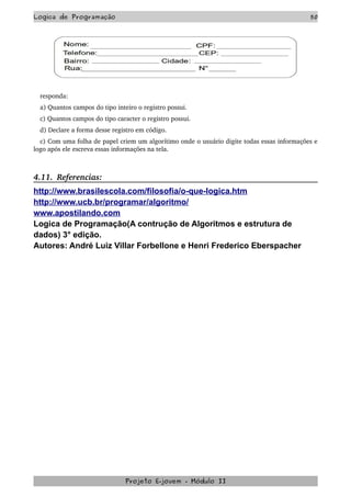 Logica de Programação 50
responda:
a) Quantos campos do tipo inteiro o registro possui.
c) Quantos campos do tipo caracter o registro possui.
d) Declare a forma desse registro em código.
c) Com uma folha de papel criem um algorítimo onde o usuário digite todas essas informações e 
logo após ele escreva essas informações na tela.
 
4.11.  Referencias:
http://www.brasilescola.com/filosofia/o-que-logica.htm
http://www.ucb.br/programar/algoritmo/
www.apostilando.com
Logica de Programação(A contrução de Algoritmos e estrutura de
dados) 3° edição.
Autores: André Luiz Villar Forbellone e Henri Frederico Eberspacher
Projeto E­jovem ­ Módulo II
 