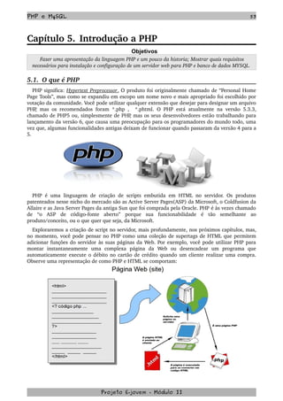 PHP e MySQL 53
Capítulo 5. Introdução a PHP
Objetivos
 Fazer uma apresentação da linguagem PHP e um pouco da historia; Mostrar quais requisitos 
necessários para instalação e configuração de um servidor web para PHP e banco de dados MYSQL.
5.1.  O que é PHP
PHP significa: Hypertext Preprocessor   .   O produto foi originalmente chamado de “Personal Home 
Page Tools”, mas como se expandiu em escopo um nome novo e mais apropriado foi escolhido por 
votação da comunidade. Você pode utilizar qualquer extensão que desejar para designar um arquivo 
PHP, mas os recomendados foram *.php ,   *.phtml. O PHP está atualmente na versão 5.3.3, 
chamado de PHP5 ou, simplesmente de PHP, mas os seus desenvolvedores estão trabalhando para 
lançamento da versão 6, que causa uma preocupação para os programadores do mundo todo, uma 
vez que, algumas funcionalidades antigas deixam de funcionar quando passaram da versão 4 para a 
5.
PHP é uma linguagem de criação de scripts embutida em HTML no servidor. Os produtos 
patenteados nesse nicho do mercado são as Active Server Pages(ASP) da Microsoft, o Coldfusion da 
Allaire e as Java Server Pages da antiga Sun que foi comprada pela Oracle. PHP é às vezes chamado 
de   “o   ASP   de   código­fonte   aberto”   porque   sua   funcionabilidade   é   tão   semelhante   ao 
produto/conceito, ou o que quer que seja, da Microsoft.
Exploraremos a criação de script no servidor, mais profundamente, nos próximos capítulos, mas, 
no momento, você pode pensar no PHP como uma coleção de supertags de HTML que permitem 
adicionar funções do servidor às suas páginas da Web. Por exemplo, você pode utilizar PHP para 
montar   instantaneamente   uma   complexa   página   da   Web   ou   desencadear   um   programa   que 
automaticamente execute o débito no cartão de crédito quando um cliente realizar uma compra. 
Observe uma representação de como PHP e HTML se comportam:
Projeto E­jovem ­ Módulo II
 