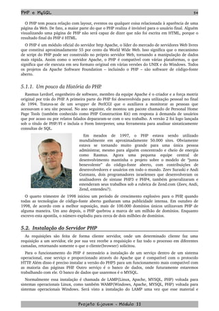PHP e MySQL 54
O PHP tem pouca relação com layout, eventos ou qualquer coisa relacionada à aparência de uma 
página da Web. De fato, a maior parte do que o PHP realiza é invisível para o usuário final. Alguém 
visualizando uma página de PHP não será capaz de dizer que não foi escrita em HTML, porque o 
resultado final do PHP é HTML. 
O PHP é um módulo oficial do servidor http Apache, o líder do mercado de servidores Web livres 
que constitui aproximadamente 55 por cento da World Wide Web. Isso significa que o mecanismo 
de script do PHP pode ser construído no próprio servidor Web, tornando a manipulação de dados 
mais rápida. Assim como o servidor Apache, o PHP é compatível com várias plataformas, o que 
significa que ele executa em seu formato original em várias versões do UNIX e do Windows. Todos 
os projetos da Apache Software Foundation – incluindo o PHP – são software de código­fonte 
aberto.
5.1.1.  Um pouco da História do PHP.
Rasmus Lerdorf, engenheiro de software, membro da equipe Apache é o criador e a força motriz 
original por trás do PHP. A primeira parte do PHP foi desenvolvida para utilização pessoal no final 
de   1994.  Tratava­se  de  um  wrapper  de  PerlCGI  que  o  auxiliava  a  monitorar  as   pessoas  que 
acessavam o seu site pessoal. No ano seguinte, ele montou um pacote chamado de Personal Home 
Page Tools (também conhecido como PHP Construction Kit) em resposta à demanda de usuários 
que por acaso ou por relatos falados depararam­se com o seu trabalho. A versão 2 foi logo lançada 
sob o título de PHP/FI e incluía o Form Interpreter, uma ferramenta para analisar sintaticamente 
consultas de SQL.
Em   meados   de   1997,   o   PHP   estava   sendo   utilizado 
mundialmente   em   aproximadamente   50.000   sites.   Obviamente 
estava   se   tornando   muito   grande   para   uma   única   pessoa 
administrar, mesmo para alguém concentrado e cheio de energia 
como   Rasmus.   Agora   uma   pequena   equipe   central   de 
desenvolvimento mantinha o projeto sobre o modelo de “junta 
benevolente”   do   código­fonte   aberto,   com   contribuições   de 
desenvolvedores e usuários em todo o mundo. Zeev Suraski e Andi 
Gutmans, dois programadores israelenses que desenvolveram os 
analisadores de sintaxe PHP3 e PHP4, também generalizaram e 
estenderam seus trabalhos sob a rubrica de Zend.com (Zeev, Andi, 
Zend, entendeu?).
O quarto trimestre de 1998 iniciou um período de crescimento explosivo para o PHP, quando 
todas as tecnologias de código­fonte aberto ganharam uma publicidade intensa. Em outubro de 
1998, de acordo com a melhor suposição, mais de 100.000 domínios únicos utilizavam PHP de 
alguma maneira. Um ano depois, o PHP quebrou a marca de um milhão de domínios. Enquanto 
escrevo esta apostila, o número explodiu para cerca de dois milhões de domínios. 
5.2.  Instalação do Servidor PHP
As   requisições   são   feita   de   forma   cliente   servidor,   onde   um   determinado   cliente   faz   uma 
requisição a um servidor, ele por sua vez recebe a requisição e faz todo o processo em diferentes 
camadas, retornando somente o que o cliente(browser) solicitou.
Para o funcionamento do PHP é necessário a instalação de um serviço dentro de um sistema 
operacional, esse serviço e proporcionado através do Apache que é compatível com o protocolo 
HTTP. Além disso é preciso instalar a versão do PHP5 para um funcionamento mais compatível com 
as maioria das páginas PHP. Outro serviço é o banco de dados, onde futuramente estaremos 
trabalhando com ele. O banco de dados que usaremos é o MYSQL.
Normalmente essa instalação é chamada de LAMP(Linux, Apache, MYSQL, PHP) voltada para 
sistemas operacionais Linux, como também WAMP(Windows, Apache, MYSQL, PHP) voltada para 
sistemas operacionais Windows. Será visto a instalação do LAMP uma vez que esse material e 
Projeto E­jovem ­ Módulo II
 