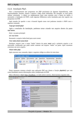 PHP e MySQL 56
5.2.2.  Instalação Php5.
Para   o   funcionamento   dos   programas   em   PHP   precisamos   de   algumas   dependências,   onde 
funcionalidades, funções, classes e suporte a XML então embutidas. Por exemplo, se você quiser 
utilizar   orientação    a  objeto   ou   simplesmente   fazer  uma  conexão   com  o  banco  de   dados,   é 
necessário a instalação do PHP5, onde algumas bibliotecas serão instaladas para dar suporte aos 
programas em PHP.
Após instalar do apache e com o konsole logado como root podemos instalar o PHP5 com o 
seguinte comando:
#apt­get install php5
Após a conclusão da instalação, podemos testar criando um arquivo dentro da pasta 
var/www.
Entre  na pasta principal:
cd /var/www
Renomeie o arquivo index.html para outro nome:
#mv index.html nome.html
Qualquer arquivo com o nome “index” dentro da pasta  www  será o primeiro arquivo a ser 
executado. Lembrando que pode existir somente um arquivo “index” na pasta. Após renomear 
criaremos um novo arquivo. 
#kate index.php
Após executar esse comando, digite o seguinte código no editor de texto kate:
Nesse momento estamos criando uma aplicação PHP que chama a função  phpinfo()  que tem 
como finalidade mostra informações sobre configuração do PHP.
Abra o Browser e digite http://localhost/, se tudo estiver correto, observaremos seguinte tela:
Projeto E­jovem ­ Módulo II
 