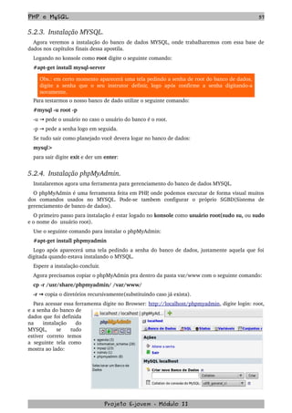 PHP e MySQL 57
5.2.3.  Instalação MYSQL.
Agora veremos a instalação do banco de dados MYSQL, onde trabalharemos com essa base de 
dados nos capítulos finais dessa apostila.
Logando no konsole como root digite o seguinte comando:
#apt­get install mysql­server
Obs.: em certo momento aparecerá uma tela pedindo a senha de root do banco de dados, 
digite   a   senha   que   o   seu   instrutor   definir,   logo   após   confirme   a  senha   digitando­a 
novamente.
Para testarmos o nosso banco de dado utilize o seguinte comando:
#mysql ­u root ­p
­u   pede o usuário no caso o usuário do banco é o root.→
­p   pede a senha logo em seguida.→
Se tudo sair como planejado você devera logar no banco de dados:
mysql>
para sair digite exit e der um enter:
5.2.4.  Instalação phpMyAdmin.
Instalaremos agora uma ferramenta para gerenciamento do banco de dados MYSQL.
O phpMyAdmin é uma ferramenta feita em PHP, onde podemos executar de forma visual muitos 
dos   comandos   usados   no   MYSQL.   Pode­se   tambem   configurar   o   próprio   SGBD(Sistema   de 
gerenciamento de banco de dados). 
O primeiro passo para instalação é estar logado no konsole como usuário root(sudo su, ou sudo 
e o nome do  usuário root).
Use o seguinte comando para instalar o phpMyAdmin:
#apt­get install phpmyadmin
Logo após aparecerá uma tela pedindo a senha do banco de dados, justamente aquela que foi 
digitada quando estava instalando o MYSQL.
Espere a instalação concluir.
Agora precisamos copiar o phpMyAdmin pra dentro da pasta var/www com o seguinte comando:
cp ­r /usr/share/phpmyadmin/ /var/www/
­r   → copia o diretórios recursivamente(substituindo caso já exista).
Para acessar essa ferramenta digite no Browser: http://localhost/phpmyadmin, digite login: root, 
e a senha do banco de 
dados que foi definida 
na   instalação   do 
MYSQL,   se   tudo 
estiver   correto   temos 
a   seguinte  tela  como 
mostra ao lado: 
Projeto E­jovem ­ Módulo II
 