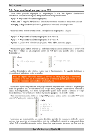 PHP e MySQL 58
5.3.  Características de um programa PHP.
Assim   como   qualquer   linguagem   de   programação,  o  PHP  tem  algumas   características 
importantes, ao criamos um arquivo PHP podemos usar a seguinte extensão:
 *.php     Arquivo PHP contendo um programa.→
 *.class.php     Arquivo PHP contendo uma classe(veremos o conceito de classe mais adiante).→
 *.ini.php    Arquivo PHP a ser incluído, pode incluir constantes ou configurações.→
Outras extensões podem ser encontradas principalmente em programas antigos:
 *.php3     Arquivo PHP contendo um programa PHP versão 3.→
 *.php4     Arquivo PHP contendo um programa PHP versão 4.→
 *.phtml   Arquivo PHP contendo um programa PHP e HTML na mesma página.→
Vale ressaltar que o simbolo asterisco (*) simboliza qualquer nome a ser atribuído ao arquivo PHP. 
Alem disso o código de um programa escrito em PHP deve estar contido entre os seguintes 
delimitadores:
  
      ou 
Ambos   delimitadores   são   válidos,   porém   para   o   funcionamento   do   segundo   delimitado   é 
necessário a ativação dessa opção no apache.  
Dica:   Em   alguns   servidores   apache  a  ativação   do  short_open_tag   é  necessária, 
passando o seu valo de 0 (desativado) para 1 (ativado), porém por padrão o seu 
valor é 1, o mesmo é encontrado no arquivo php.ini .
Outro fator importante para quem está programando é sempre ter boas técnicas de programação, 
entre elas podemos citar os comentários nos códigos fonte, sempre e aconselhável comentar os 
trechos mais importantes, onde tanto o programador quanto outra pessoa ao analisar o código, 
possa identificar pelos comentários trechos importantes que possa ser alterados ou não.
Para comentar uma única linha nos código PHP podemos utilizar tanto o separador “//” como 
também “#”, observe o exemplo abaixo:
Lembrando que os comentários são trechos de código que não são executados, onde eles servem 
somente para quem tem acesso aos códigos­fonte ou está ligado diretamente a programação desse 
código. Podemos também comentar muitas linhas, isso serve quando queremos que boa parte do 
Projeto E­jovem ­ Módulo II
 