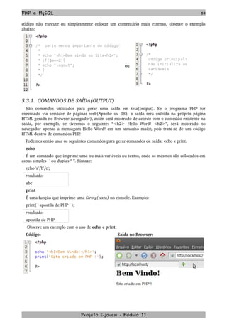PHP e MySQL 59
código não execute ou simplesmente colocar um comentário mais extenso, observe o exemplo 
abaixo:
 
ou 
5.3.1.  COMANDOS DE SAÍDA(OUTPUT)
São   comandos   utilizados   para   gerar   uma   saída   em   tela(output).   Se   o   programa   PHP   for 
executado via servidor de páginas web(Apache ou IIS), a saída será exibida na própria página 
HTML gerada no Browser(navegador), assim será mostrado de acordo com o conteúdo existente na 
saída,   por   exemplo,   se   tivermos   o   seguinte:   “<h2>   Hello   Word!   <h2>”,   será   mostrado   no 
navegador apenas a mensagem Hello Word! em um tamanho maior, pois trata­se de um código 
HTML dentro de comandos PHP. 
Podemos então usar os seguintes comandos para gerar comandos de saída: echo e print.
echo
É um comando que imprime uma ou mais variáveis ou textos, onde os mesmos são colocados em 
aspas simples ' ' ou duplas “ ”. Sintaxe: 
echo 'a','b','c';
resultado:
abc
print
É uma função que imprime uma String(texto) no console. Exemplo:
print( ' apostila de PHP ' );
resultado:
apostila de PHP
 Observe um exemplo com o uso de echo e print:
Código:  Saída no Browser:
Projeto E­jovem ­ Módulo II
 