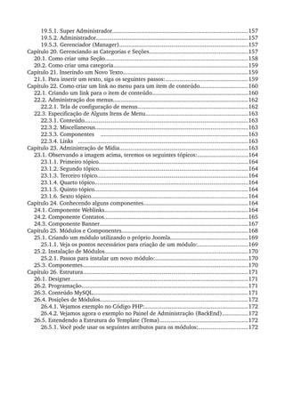 19.5.1. Super Administrador......................................................................................157
19.5.2. Administrador................................................................................................157
19.5.3. Gerenciador (Manager).................................................................................157
Capítulo 20. Gerenciando as Categorias e Seções..............................................................157
20.1. Como criar uma Seção..........................................................................................158
20.2. Como criar uma categoria.....................................................................................159
Capítulo 21. Inserindo um Novo Texto...............................................................................159
21.1. Para inserir um texto, siga os seguintes passos:....................................................159
Capítulo 22. Como criar um link no menu para um item de conteúdo..............................160
22.1. Criando um link para o item de conteúdo.............................................................160
22.2. Administração dos menus.....................................................................................162
22.2.1. Tela de configuração de menus......................................................................162
22.3. Especificação de Alguns Itens de Menu.................................................................163
22.3.1. Conteúdo.......................................................................................................163
22.3.2. Miscellaneous................................................................................................163
22.3.3. Componentes    .............................................................................................163
22.3.4. Links   ...........................................................................................................163
Capítulo 23. Administração de Mídia.................................................................................163
23.1. Observando a imagem acima, teremos os seguintes tópicos:................................164
23.1.1. Primeiro tópico..............................................................................................164
23.1.2. Segundo tópico..............................................................................................164
23.1.3. Terceiro tópico...............................................................................................164
23.1.4. Quarto tópico.................................................................................................164
23.1.5. Quinto tópico.................................................................................................164
23.1.6. Sexto tópico...................................................................................................164
Capítulo 24. Conhecendo alguns componentes..................................................................164
24.1. Componente Weblinks...........................................................................................164
24.2. Componente Contatos...........................................................................................165
24.3. Componente Banner..............................................................................................167
Capítulo 25. Módulos e Componentes................................................................................168
25.1. Criando um módulo utilizando o próprio Joomla.................................................169
25.1.1. Veja os pontos necessários para criação de um módulo:................................169
25.2. Instalação de Módulos..........................................................................................170
25.2.1. Passos para instalar um novo módulo:...........................................................170
25.3. Componentes........................................................................................................170
Capítulo 26. Estrutura........................................................................................................171
26.1. Designer................................................................................................................171
26.2. Programação.........................................................................................................171
26.3. Conteúdo MySQL..................................................................................................171
26.4. Posições de Módulos.............................................................................................172
26.4.1. Vejamos exemplo no Código PHP:.................................................................172
26.4.2. Vejamos agora o exemplo no Painel de Administração (BackEnd)................172
26.5. Estendendo a Estrutura do Template (Tema)........................................................172
26.5.1. Você pode usar os seguintes atributos para os módulos:...............................172
 