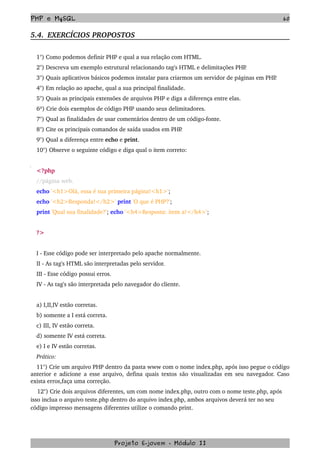 PHP e MySQL 60
5.4.  EXERCÍCIOS PROPOSTOS  
1°) Como podemos definir PHP e qual a sua relação com HTML.
2°) Descreva um exemplo estrutural relacionando tag's HTML e delimitações PHP.
3°) Quais aplicativos básicos podemos instalar para criarmos um servidor de páginas em PHP.
4°) Em relação ao apache, qual a sua principal finalidade.
5°) Quais as principais extensões de arquivos PHP e diga a diferença entre elas.
6º) Crie dois exemplos de código PHP usando seus delimitadores.
7°) Qual as finalidades de usar comentários dentro de um código­fonte.
8°) Cite os principais comandos de saída usados em PHP.
9°) Qual a diferença entre echo e print.
10°) Observe o seguinte código e diga qual o item correto:
<?php 
//página web. 
echo '<h1>Olá, essa é sua primeira página!<h1>'; 
echo '<h2>Responda!</h2>' print 'O que é PHP?'; 
print 'Qual sua finalidade?'; echo '<h4>Resposta: item a!</h4>'; 
?>
I ­ Esse código pode ser interpretado pelo apache normalmente.
II ­ As tag's HTML são interpretadas pelo servidor.
III ­ Esse código possui erros.
IV ­ As tag's são interpretada pelo navegador do cliente. 
a) I,II,IV estão corretas.
b) somente a I está correta.
c) III, IV estão correta.
d) somente IV está correta.
e) I e IV estão corretas.
Prático:
11°) Crie um arquivo PHP dentro da pasta www com o nome index.php, após isso pegue o código 
anterior e adicione a esse arquivo, defina quais textos são visualizadas em seu navegador. Caso 
exista erros,faça uma correção.
    12°) Crie dois arquivos diferentes, um com nome index.php, outro com o nome teste.php, após 
isso inclua o arquivo teste.php dentro do arquivo index.php, ambos arquivos deverá ter no seu 
código impresso mensagens diferentes utilize o comando print.
Projeto E­jovem ­ Módulo II
 