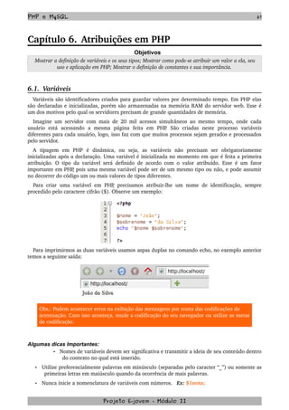 PHP e MySQL 61
Capítulo 6. Atribuições em PHP
Objetivos
 Mostrar a definição de variáveis e os seus tipos; Mostrar como pode­se atribuir um valor a ela, seu 
uso e aplicação em PHP; Mostrar o definição de constantes e sua importância.
6.1.  Variáveis
Variáveis são identificadores criados para guardar valores por determinado tempo. Em PHP elas 
são declaradas e inicializadas, porém são armazenadas na memória RAM do servidor web. Esse é 
um dos motivos pelo qual os servidores precisam de grande quantidades de memória. 
Imagine um servidor com mais de 20 mil acessos simultâneos ao mesmo tempo, onde cada 
usuário   está   acessando   a   mesma   página   feita   em   PHP.   São   criadas   neste   processo   variáveis 
diferentes para cada usuário, logo, isso faz com que muitos processos sejam gerados e processados 
pelo servidor.
A   tipagem   em   PHP   é   dinâmica,   ou   seja,   as   variáveis   não   precisam   ser   obrigatoriamente 
inicializadas após a declaração. Uma variável é inicializada no momento em que é feita a primeira 
atribuição. O tipo da variável será definido de acordo com o valor atribuído. Esse é um fator 
importante em PHP, pois uma mesma variável pode ser de um mesmo tipo ou não, e pode assumir 
no decorrer do código um ou mais valores de tipos diferentes.
Para criar uma variável em PHP, precisamos atribuir­lhe um nome de identificação, sempre 
procedido pelo caractere cifrão ($). Observe um exemplo:
 
   
Para imprimirmos as duas variáveis usamos aspas duplas no comando echo, no exemplo anterior 
temos a seguinte saída:
 
Obs.: Podem acontecer erros na exibição das mensagens por conta das codificações de 
acentuação. Caso isso aconteça, mude a codificação do seu navegador ou utilize as metas 
de codificação.
Algumas dicas Importantes:
• Nomes de variáveis devem ser significativa e transmitir a ideia de seu conteúdo dentro 
do contexto no qual está inserido.
• Utilize preferencialmente palavras em minúsculo (separadas pelo caracter “_”) ou somente as 
primeiras letras em maiúsculo quando da ocorrência de mais palavras.  
• Nunca inicie a nomenclatura de variáveis com números.   Ex: $1nota;
Projeto E­jovem ­ Módulo II
 
