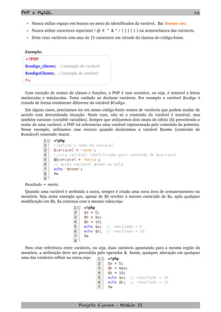 PHP e MySQL 62
• Nunca utilize espaço em branco no meio do identificados da variável.  Ex: $nome um;
• Nunca utilize caracteres especiais( ! @ # ^ & * / | [ ] { } ) na nomenclatura das variáveis.
• Evite criar variáveis com mas de 15 caracteres em virtude da clareza do código­fonte.
Exemplo: 
<?PHP 
$codigo_cliente;   //exemplo de variável 
$codigoCliente;   //exemplo de variável
?>
Com exceção de nomes de classes e funções, o PHP é case sensitive, ou seja, é sensível a letras 
maiúsculas e minúsculas. Tome cuidado ao declarar variáveis. Por exemplo a variável  $codigo  é 
tratada de forma totalmente diferente da variável $Codigo.
Em alguns casos, precisamos ter em nosso código­fonte nomes de variáveis que podem mudar de 
acordo com determinada situação. Neste caso, não só o conteúdo da variável é mutável, mas 
também variante (variable variables). Sempre que utilizarmos dois sinais de cifrão ($) precedendo o 
nome de uma variável, o PHP irá referenciar uma variável representada pelo conteúdo da primeira. 
Nesse   exemplo,   utilizamos   esse   recurso   quando   declaramos   a   variável   $nome   (conteúdo   de 
$variável) contendo 'maria'.
Resultado = maria.
Quando uma variável é atribuída a outra, sempre é criada uma nova área de armazenamento na 
memória. Veja neste exemplo que, apesar de $b receber o mesmo conteúdo de $a, após qualquer 
modificação em $b, $a continua com o mesmo valor,veja:
Para criar referência entre variáveis, ou seja, duas variáveis apontando para a mesma região da 
memória, a atribuição deve ser precedida pelo operador &. Assim, qualquer alteração em qualquer 
uma das variáveis reflete na outra,veja:
Projeto E­jovem ­ Módulo II
 