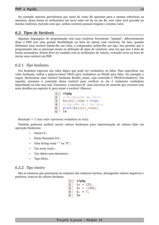 PHP e MySQL 63
No exemplo anterior percebemos que tanto $a como $b apontam para a mesma referência na 
memoria, dessa forma se atribuirmos um novo valor em $a ou em $b, esse valor será gravado no 
mesmo endereço, fazendo com que, ambas variáveis possam resgatar o mesmo valor.
6.2.  Tipos de Variáveis
Algumas linguagens de programação tem suas variáveis fortemente “tipadas”, diferentemente 
disso o PHP tem uma grande flexibilidade na hora de operar com variáveis. De fato, quando 
definimos uma variável dando­lhe um valor, o computador atribui­lhe um tipo. Isso permite que o 
programador não se preocupe muito na definição de tipos de variáveis, uma vez que isso é feita de 
forma automática. Porém deve ter cuidado com as atribuições de valores, evitando erros na hora de 
iniciar uma variável em PHP.
6.2.1.  Tipo booleano.
Um booleano expressa um valor lógico que pode ser verdadeiro ou falso. Para especificar um 
valor booleano, utilize a palavra­chave TRUE para verdadeiro ou FALSE para falso. No exemplo a 
seguir, declaramos uma variável booleana $exibir_nome, cujo conteúdo é TRUE(verdadeiro). Em 
seguida,   testamos   o   conteúdo   dessa   variável   para   verificar   se   ela   é   realmente   verdadeira 
imprimindo na tela caso seja. Usaremos  a estrutura IF,  uma estrutura de controle que veremos com 
mais detalhes no capitulo 4, para testar a variável. Observe:
Resultado = 1 (esse valor representa verdadeiro ou true).
Também podemos atribuir outros valores booleanos para representação de valores falso em 
operação booleanas. 
• Inteiro 0 ;
• Ponto flutuante 0.0 ;
• Uma String vazia “ ” ou “0” ;
• Um array vazio ;
• Um objeto sem elementos ;
• Tipo NULL .
6.2.2.  Tipo inteiro
São os números que pertencem ao conjunto dos números inteiros, abrangendo valores negativos e 
positivos, trata­se de valores decimais.
Projeto E­jovem ­ Módulo II
 