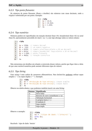 PHP e MySQL 64
6.2.3.  Tipo ponto flutuante:
Os números de ponto flutuante (floats e doubles) são números com casas decimais, onde a 
vírgula é substituída por um ponto. Exemplo:
6.2.4.  Tipo numérico
Números podem ser especificados em notação decimal (base 10), hexadecimal (base 16) ou octal 
(base 8), opcionalmente precedido de sinal (­ ou +), esse tipo abrange todos os valores abaixo:
Não entraremos em detalhes em relação a conversão desses valores, porém que fique claro a ideia 
de que uma variável numérica pode assumir diferentes tipos de valores.
6.2.5.  Tipo String
Uma string é uma cadeia de caracteres alfanuméricos. Para declará­las  podemos  utilizar aspas 
simples ( ' ' ) ou aspas duplas ( “ ” ). Exemplo:
Observe na tabela abaixo o que podemos também inserir em uma String:
Sintaxe Significado
n Nova linha
r Retorno de carro (semelhante a n)
t Tabulação horizontal
 A própria barra (  )
$ O símbolo $
’ Aspa simples
” Aspa dupla
Observe o exemplo:
Resultado: tipo de dado: 'inteiro' 
Projeto E­jovem ­ Módulo II
 