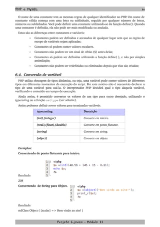 PHP e MySQL 66
O nome de uma constante tem as mesmas regras de qualquer identificador no PHP. Um nome de 
constante válida começa com uma letra ou sublinhado, seguido por qualquer número de letras, 
números ou sublinhados. Você pode definir uma constante utilizando­se da função define(). Quando 
uma constante é definida, ela não pode ser mais modificada ou anulada.
Estas são as diferenças entre constantes e variáveis:
• Constantes podem ser definidas e acessadas de qualquer lugar sem que as regras de 
escopo de variáveis sejam aplicadas;
• Constantes só podem conter valores escalares. 
• Constantes não podem ter um sinal de cifrão ($) antes delas;
• Constantes só podem ser definidas utilizando a função define( ), e não por simples 
assimilação;
• Constantes não podem ser redefinidas ou eliminadas depois que elas são criadas; 
6.4.  Conversão de variável
PHP utiliza checagem de tipos dinâmica, ou seja, uma variável pode conter valores de diferentes 
tipos em diferentes momentos da execução do script. Por este motivo não é necessário declarar o 
tipo de uma variável para usá­la. O interpretador PHP decidirá qual o tipo daquela variável, 
verificando o conteúdo em tempo de execução.
Ainda assim, é permitido converter os valores de um tipo para outro desejado, utilizando o 
typecasting ou a função settype (ver adiante).
Assim podemos definir novos valores para terminadas variáveis:
typecasting Descrição
(int),(integer) Converte em inteiro.
(real),(float),(double) Converte em ponto flutunte.
(string) Converte em string.
(object)  Converte em objeto.
Exemplos:
Convertendo de ponto flutuante para inteiro.
Resultado:
208
Convertendo  de String para Object.
Resultado:
stdClass Object ( [scalar] => Bem vindo ao site! ) 
Projeto E­jovem ­ Módulo II
 