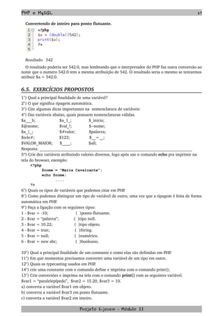 PHP e MySQL 67
Convertendo de inteiro para ponto flutuante.
Resultado:  542
O resultado poderia ser 542.0, mas lembrando que o interpretador do PHP faz outra conversão ao 
notar que o numero 542.0 tem a mesma atribuição de 542. O resultado seria o mesmo se tentarmos 
atribuir $a = 542.0.
6.5.  EXERCÍCIOS PROPOSTOS  
1°) Qual a principal finalidade de uma variável?
2°) O que significa tipagem automática.
3°) Cite algumas dicas importantes na  nomenclatura de variáveis:
4°) Das variáveis abaixo, quais possuem nomenclaturas válidas.
$a___b;                     $a_1_;               $_início;
$@nome;                  $val_!;               $­­nome;
$a_|_;                       $#valor;            $palavra;
$tele#;           $123;                 $__=__;
$VALOR_MAIOR;      $____;               $all;
Resposta: __________________________________________________________________________
5º) Crie dez variáveis atribuindo valores diversos, logo após use o comando echo pra imprimir na 
tela do browser, exemplo:
<?php
$nome = “Maria Cavalcante”;
echo $nome;
....
?>
6°) Quais os tipos de variáveis que podemos citar em PHP.
8°) Como podemos distinguir um tipo de variável de outro, uma vez que a tipagem é feita de forma 
automática em PHP.
9°) Faça a ligação com os seguintes tipos:
1 ­ $var = ­10;                        (  )ponto flutuante.
2 ­ $var = “palavra”;             (  )tipo null.
3 ­ $var = 10.22;                   (  )tipo objeto.
4 ­ $var = true;                      (  )String.
5 ­ $var = null;                      (  )numérico.  
6 ­ $var = new abc;                (  )booleano.
10°) Qual a principal finalidade de um constante e como elas são definidas em PHP.
11°) Em que momentos precisamos converter uma variável de um tipo em outro.
12°) Quais os typecasting usados em PHP.
14°) crie uma constante com o comando define e imprima com o comando print();
13°) Crie conversões e imprima na tela com o comando print() com as seguintes variável.
$var1 = “paralelepípedo”,  $var2 = 15.20, $var3 = 10.
a) converta a variável $var1 em objeto.
b) converta a variável $var3 em ponto flutuante.
c) converta a variável $var2 em inteiro.
Projeto E­jovem ­ Módulo II
 