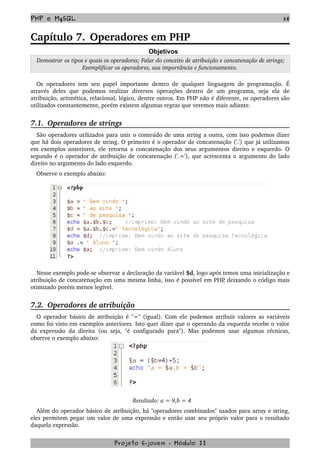 PHP e MySQL 68
Capítulo 7. Operadores em PHP
Objetivos
 Demostrar os tipos e quais os operadores; Falar do conceito de atribuição e concatenação de strings; 
Exemplificar os operadores, sua importância e funcionamento.
Os operadores tem seu papel importante dentro de qualquer linguagem de programação. É 
através   deles   que   podemos   realizar   diversos   operações   dentro   de   um   programa,   seja   ela   de 
atribuição, aritmética, relacional, lógico, dentre outros. Em PHP não é diferente, os operadores são 
utilizados constantemente, porém existem algumas regras que veremos mais adiante.
7.1.  Operadores de strings
São operadores utilizados para unir o conteúdo de uma string a outra, com isso podemos dizer 
que há dois operadores de string. O primeiro é o operador de concatenação ('.') que já utilizamos 
em exemplos anteriores, ele retorna a concatenação dos seus argumentos direito e esquerdo. O 
segundo é o operador de atribuição de concatenação ('.='), que acrescenta o argumento do lado 
direito no argumento do lado esquerdo. 
Observe o exemplo abaixo:
Nesse exemplo pode­se observar a declaração da variável $d, logo após temos uma inicialização e 
atribuição de concatenação em uma mesma linha, isso é possível em PHP, deixando o código mais 
otimizado porém menos legível.
7.2.  Operadores de atribuição
O operador básico de atribuição é "=" (igual). Com ele podemos atribuir valores as variáveis 
como foi visto em exemplos anteriores. Isto quer dizer que o operando da esquerda recebe o valor 
da expressão da direita (ou seja, "é configurado para"). Mas podemos usar algumas técnicas, 
observe o exemplo abaixo:
Resultado: a = 9,b = 4 
Além do operador básico de atribuição, há "operadores combinados" usados para array e string, 
eles permitem pegar um valor de uma expressão e então usar seu próprio valor para o resultado 
daquela expressão. 
Projeto E­jovem ­ Módulo II
 