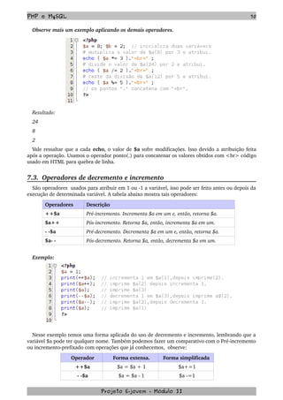 PHP e MySQL 70
Observe mais um exemplo aplicando os demais operadores.
Resultado:  
24   
8   
2
Vale ressaltar que a cada echo, o valor de $a sofre modificações. Isso devido a atribuição feita 
após a operação. Usamos o operador ponto(.) para concatenar os valores obtidos com <br> código 
usado em HTML para quebra de linha. 
7.3.  Operadores de decremento e incremento
São operadores  usados para atribuir em 1 ou ­1 a variável, isso pode ser feito antes ou depois da 
execução de determinada variável. A tabela abaixo mostra tais operadores:
Operadores Descrição
++$a Pré­incremento. Incrementa $a em um e, então, retorna $a.
$a++ Pós­incremento. Retorna $a, então, incrementa $a em um.
­ ­$a Pré­decremento. Decrementa $a em um e, então, retorna $a.
$a­ ­  Pós­decremento. Retorna $a, então, decrementa $a em um.
Exemplo:
Nesse exemplo temos uma forma aplicada do uso de decremento e incremento, lembrando que a 
variável $a pode ter qualquer nome. Também podemos fazer um comparativo com o Pré­incremento 
ou incremento­prefixado com operações que já conhecemos,  observe:
Operador Forma extensa. Forma simplificada 
++$a $a = $a + 1 $a+=1
­ ­$a $a = $a ­ 1 $a ­=1
Projeto E­jovem ­ Módulo II
 