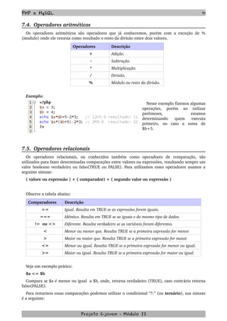PHP e MySQL 71
7.4.  Operadores aritméticos
Os operadores aritméticos são operadores que já conhecemos, porém com a exceção de %
(modulo) onde ele retorna como resultado o resto da divisão entre dois valores.
Operadores Descrição
+ Adição.
­ Subtração.
* Multiplicação.
/ Divisão.
% Módulo ou resto da divisão.
 
Exemplo:
Nesse exemplo fizemos algumas 
operações,   porém   ao   utilizar 
parênteses,   estamos 
determinando   quem   executa 
primeiro,   no   caso   a   soma   de 
$b+5.
7.5.  Operadores relacionais 
Os   operadores   relacionais,   ou   conhecidos   também   como   operadores   de   comparação,   são 
utilizados para fazer determinadas comparações entre valores ou expressões, resultando sempre um 
valor booleano verdadeiro ou falso(TRUE ou FALSE). Para utilizamos esses operadores usamos a 
seguinte sintaxe:
( valore ou expressão ) + ( comparador) + ( segundo valor ou expressão )
Observe a tabela abaixo:
Comparadores  Descrição
== Igual. Resulta em TRUE se as expressões forem iguais.
=== Idêntico. Resulta em TRUE se as iguais e do mesmo tipo de dados.
!=  ou <> Diferente. Resulta verdadeiro se as variáveis foram diferentes.
< Menor ou menor que. Resulta TRUE se a primeira expressão for menor.
> Maior ou maior que. Resulta TRUE se a primeira expressão for maior.
<= Menor ou igual. Resulta TRUE se a primeira expressão for menor ou igual.
>= Maior ou igual. Resulta TRUE se a primeira expressão for maior ou igual.
Veja um exemplo prático:
$a <= $b 
Compara se $a é menor ou igual  a $b, onde, retorna verdadeiro (TRUE), caso contrário retorna 
falso(FALSE).
Para testarmos essas comparações podemos utilizar o condicional “?:” (ou ternário), sua sintaxe 
é a seguinte:
Projeto E­jovem ­ Módulo II
 