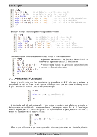PHP e MySQL 73
Em outro exemplo temos os operadores lógicos mais comuns:
 
Também podemos atribuir valores as variáveis usando os operadores lógicos: 
O primeiro echo mostra 2 e 0, pois não atribui valor a $b 
uma vez que a primeira condição já é satisfatória. 
O segundo echo mostra 5 e 3, pois tanto a primeira quanto 
a segunda precisam ser executadas.
7.7.  Precedência de Operadores
Agora   já   conhecemos   uma   boa   quantidade   de   operadores   no   PHP,   falta   agora   conhecer   a 
precedência de cada um deles, ou seja, quem é mais importante, qual operador é avaliado primeiro 
e qual é avaliado em seguida. Observe o seguinte exemplo:
O resultado será  17, pois o operador  *  tem maior precedência em relação ao operador  +. 
Primeiro ocorre a multiplicação 2*6, resultando em 12, em seguida a soma de 5 + 12. Caso desejar 
realizar a operação com o operador + para só em seguida realizar a operação com o operador *,
temos que fazer conforme o exemplo abaixo:
Observe que utilizamos os parênteses para determinarmos quem deve ser executado primeiro, 
Projeto E­jovem ­ Módulo II
 