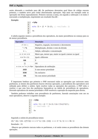 PHP e MySQL 74
assim alterando  o resultado  para  42. Os parênteses determina qual bloco  de código executa 
primeiro, e também serve para isolar determinadas operações. Veja mais um exemplo onde as 
operações são feitas separadamente. Primeiro executa a soma, em seguida a subtração e só então é 
executado a multiplicação, imprimindo um resultado fina 21 :
Exemplo:
A tabela seguinte mostra a precedência dos operadores, da maior precedência no começo para os 
de menor precedência.
Operador  Descrição
­ ! ++ ­­ Negativo, negação, incremento e decremento
* / % Multiplicação, divisão e resto da divisão
+ ­ . Adição, subtração e concatenação
> < >= <= Maior que, menor que, maior ou igual e menor ou igual
== != <> Igual e diferente
&& E
|| OU
= += ­= *= /= %= Operadores de atribuição
AND E com menor prioridade
XOR Ou exclusivo
OR Ou com menor prioridade
É importante lembrar que primeiro o PHP executará todas as operações que estiverem entre 
parênteses, se dentro dos parênteses houver diversas operações, a precedência dos operadores será 
utilizada para definir a ordem. Após resolver todas as operações dos parentes, o PHP volta a 
resolver o que esta fora dos parênteses baseando­se na tabela de precedência de operadores. 
Havendo operadores de mesma prioridade o PHP resolverá a operação da esquerda para direita.
Também podemos trabalhar com procedência de parênteses, fazendo associações com um ou 
mais operadores, observe o seguinte exemplo:
Seguindo a ordem de procedência temos:
(5) * (6) / (16 ­ ((7)*2)) >>> 5 * 6 / (16 ­ (14))  >>> 5 * 6 / 2 >>> 30 / 2
Resultado : 15
 Observe que primeiro executa todos os parênteses, e só então temos as procedência das demais 
operações.
Projeto E­jovem ­ Módulo II
 