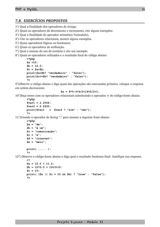 PHP e MySQL 75
7.8.  EXERCÍCIOS PROPOSTOS  
1°) Qual a finalidade dos operadores de strings.
2°) Quais os operadores de decremento e incremento, cite alguns exemplos:
3°) Qual a finalidade do operador aritmético %(modulo).
4°) Cite os operadores relacionais, mostre alguns exemplos.
5°) Quais operadores lógicos ou booleanos.
6°) Quais os operadores de atribuição.
7°) Qual a sintaxe do uso de ternário e cite um exemplo.
8°) Quais os operadores utilizados e o resultado final do código abaixo:
<?php
$a =10;
$b = 12.5;
$c = $a+$b;
print($a>$b? “verdadeiro” : “falso”);
print($c>=$b? “verdadeiro” : “falso”);
?>
9°)Observe o código abaixo e diga quais das operações são executadas primeiro, coloque a resposta 
em ordem decrescente.
$a = 8*5-3+4/2+19%5/2+1;
10°)Faça testes com os operadores relacionais substituindo o operados > do código­fonte abaixo.
<?php
$var1 = 2.2564;
$var2 = 2.2635;
print($var1 > $var2 ? “sim” : “não”);
?>
11°)Usando o operador de String “.” para montar a seguinte frase abaixo:
<?php
$a = “de”;
$b = “é um”;
$c = “comunicação”;
$c = “a”;
$d = “internet”;
$e = “meio”;
print( ..... );
?>
12°) Observe o código­fonte abaixo e diga qual o resultado booleano final. Justifique sua resposta.
<?
$a = 12.0 < 11.2;
$b = 10*2-3 > 19%3+10;
$c = 10;
print( ($a || $c = 10 && $b) ? "true" : "false");
?>
Projeto E­jovem ­ Módulo II
 