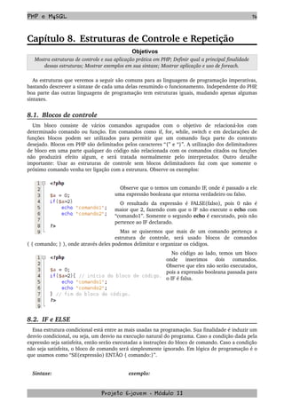 PHP e MySQL 76
Capítulo 8. Estruturas de Controle e Repetição
Objetivos
Mostra estruturas de controle e sua aplicação prática em PHP; Definir qual a principal finalidade 
dessas estruturas; Mostrar exemplos em sua sintaxe; Mostrar aplicação e uso de foreach.
As estruturas que veremos a seguir são comuns para as linguagens de programação imperativas, 
bastando descrever a sintaxe de cada uma delas resumindo o funcionamento. Independente do PHP, 
boa parte das outras linguagens de programação tem estruturas iguais, mudando apenas algumas 
sintaxes. 
8.1.  Blocos de controle
Um   bloco   consiste   de   vários   comandos   agrupados   com   o   objetivo   de   relacioná­los   com 
determinado comando ou função. Em comandos como if, for, while, switch e em declarações de 
funções   blocos   podem   ser   utilizados   para   permitir   que   um   comando   faça   parte   do   contexto 
desejado. Blocos em PHP são delimitados pelos caracteres “{” e “}”. A utilização dos delimitadores 
de bloco em uma parte qualquer do código não relacionada com os comandos citados ou funções 
não   produzirá   efeito   algum,   e   será   tratada   normalmente   pelo   interpretador.   Outro   detalhe 
importante:  Usar as estruturas de controle  sem blocos delimitadores  faz com que somente o 
próximo comando venha ter ligação com a estrutura. Observe os exemplos:
Observe que o temos um comando IF, onde é passado a ele 
uma expressão booleana que retorna verdadeiro ou falso. 
O resultado da expressão  é FALSE(falso),  pois 0  não  é 
maior que 2, fazendo com que o IF não execute o echo com 
“comando1”. Somente o segundo echo é executado, pois não 
pertence ao IF declarado.
Mas se quisermos que mais de um comando pertença a 
estrutura   de   controle,   será   usado   blocos   de   comandos 
( { comando; } ), onde através deles podemos delimitar e organizar os códigos.
No código ao lado, temos um bloco 
onde   inserimos   dois   comandos. 
Observe que eles não serão executados, 
pois a expressão booleana passada para 
o IF é falsa.
8.2.  IF e ELSE
Essa estrutura condicional está entre as mais usadas na programação. Sua finalidade é induzir um 
desvio condicional, ou seja, um desvio na execução natural do programa. Caso a condição dada pela 
expressão seja satisfeita, então serão executadas a instruções do bloco de comando. Caso a condição 
não seja satisfeita, o bloco de comando será simplesmente ignorado. Em lógica de programação é o 
que usamos como “SE(expressão) ENTÃO { comando:}”.
Sintaxe: exemplo:
Projeto E­jovem ­ Módulo II
 