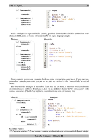 PHP e MySQL 77
if (expressão)
comando;
if (expressão){
comando1;
comando2;
comando3;
}
Caso a condição não seja satisfatória (FALSE), podemos atribuir outro comando pertencente ao IF 
chamado ELSE, como se fosse a estrutura SENÃO em lógica de programação.
Sintaxe: Exemplo:
if (expressão)
comando;
eles
comando;
if (expressão){
comando1;
comando2;
comando3;
} else {
comando1;
comando2;
comando3;
}
Nesse exemplo temos uma expressão booleana onde retorna falso, com isso o IF não executa, 
passando a execução para o eles, que por sua vez executa e atribuí o valor “menor idade” a variável 
$texto.
Em determinadas situações é necessário fazer mais de um teste, e executar condicionalmente 
diversos comandos ou blocos de comandos. Isso é o que podemos chamar de “If's encadeados”, onde 
usamos a estrutura IFELSE .Para facilitar o entendimento de uma estrutura do tipo:
Sintaxe: Exemplo:
if (expressao1)
comando1;
else
if (expressao2)
comando2;
else
if (expressao3)
comando3;
else
comando4;
Exercício rápido:
1°) Faça uma script em PHP que possua 4 notas de um aluno(cada uma em uma variável). Depois calcule
Projeto E­jovem ­ Módulo II
 