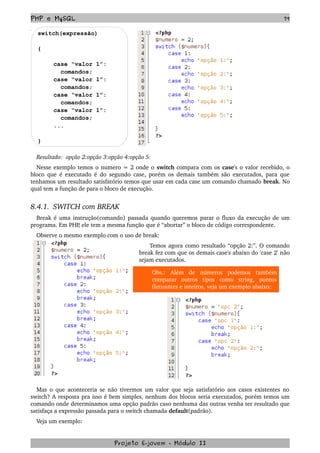 PHP e MySQL 79
switch(expressão)
{
case “valor 1”:
comandos;
case “valor 1”:
comandos;
case “valor 1”:
comandos;
case “valor 1”:
comandos;
...
}
Resultado:  opção 2:opção 3:opção 4:opção 5: 
Nesse exemplo temos o numero = 2 onde o switch compara com os case's o valor recebido, o 
bloco que é executado é do segundo case, porém os demais também são executados, para que 
tenhamos um resultado satisfatório temos que usar em cada case um comando chamado break. No 
qual tem a função de para o bloco de execução.
8.4.1.  SWITCH com BREAK
Break é uma instrução(comando) passada quando queremos parar o fluxo da execução de um 
programa. Em PHP, ele tem a mesma função que é “abortar” o bloco de código correspondente.
Observe o mesmo exemplo com o uso de break:
   Temos agora como resultado “opção 2:”. O comando 
break fez com que os demais case's abaixo do 'case 2' não 
sejam executados.
Obs.:   Além   de   números   podemos   também 
comparar   outros   tipos   como   string,   pontos 
flutuantes e inteiros, veja um exemplo abaixo:
Mas o que aconteceria se não tivermos um valor que seja satisfatório aos casos existentes no 
switch? A resposta pra isso é bem simples, nenhum dos blocos seria executados, porém temos um 
comando onde determinamos uma opção padrão caso nenhuma das outras venha ter resultado que 
satisfaça a expressão passada para o switch chamada default(padrão). 
Veja um exemplo:
Projeto E­jovem ­ Módulo II
 