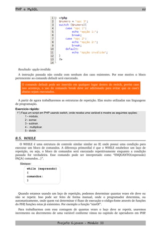 PHP e MySQL 80
Resultado: opção inválida
A instrução passada não condiz com nenhum dos caso existentes. Por esse motivo o bloco 
pertencente ao comando default será executado.
O comando default pode ser inserido em qualquer lugar dentro do switch, porém caso 
isso aconteça, o uso do comando break deve ser adicionado para evitar que os case's 
abaixo sejam executados.
A partir de agora trabalharemos as estruturas de repetição. Elas muito utilizadas nas linguagens 
de programação.
Exercício rápido:
1°) Faça um script em PHP usando switch, onde receba uma variável e mostre as seguintes opções:
1 - módulo.
2 - somar.
3 - subtrair.
4 - multiplicar.
5 - dividir.
8.5.  WHILE
  O WHILE é uma estrutura de controle similar similar ao IF, onde possui uma condição para 
executar um bloco de comandos. A diferença primordial é que o WHILE estabelece um laço de 
repetição, ou seja, o bloco de comandos será executado repetitivamente enquanto a condição 
passada   for   verdadeira.   Esse   comando   pode   ser   interpretado   como   “ENQUANTO(expressão) 
FAÇA{ comandos...}”.
  Sintaxe:
while (expressão)
{
comandos;
}
Quando estamos usando um laço de repetição, podemos determinar quantas vezes ele deve ou 
não   se   repetir.  Isso   pode   ser   feito   de   forma   manual,   onde   o   programador   determina,   ou 
automaticamente, onde quem vai determinar é fluxo de execução o código­fonte através de funções 
do PHP, funções estas já existentes. Por exemplo a função “sizeOf”.
Para   trabalharmos   com   essa   contagem   de   quantas   vezes   o   laço   deve   se   repetir,   usaremos 
incremento ou decremento de uma variável conforme vimos no capitulo de operadores em PHP. 
Projeto E­jovem ­ Módulo II
 