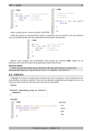 PHP e MySQL 83
Ambos exemplo geram o mesmo resultado:123456789
O for não precisa ter necessariamente todas as expressões na sua estrutura, com isso podemos 
criar um exemplo de for onde suas expressões são declaradas externamente. 
Observe  nesse  exemplo uma proximidade muito  grande  do  comando  while.  Apesar  de ser 
funcional, não é uma boa prática de programação utilizar desta forma.
Exercício rápido:
1°) Faça um script que receba duas variáveis $a e $b, logo após imprima os números de
intervalos entre eles com o uso de “for”.ex: a=5 ,b = 11, imprime : 5,6,7,8,9,10,11.
8.8.  FOREACH
O foreach é um laço de repetição para interação em array's ou matrizes, o qual estudaremos com 
mais detalhes no próximo capítulo. Trata­se de um for mais simplificado que compõe um vetor ou 
matriz em cada um de seus elementos por meio de sua cláusula AS.
Sintaxe:
foreach( expressão_array as $valor){
comandos;
}
Exemplo:
Resultado:
    ana
    maria
    joão
    alex
Projeto E­jovem ­ Módulo II
 