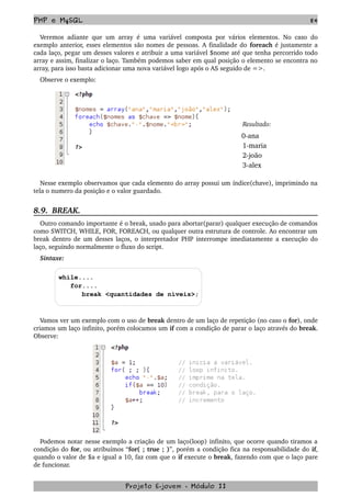 PHP e MySQL 84
Veremos adiante que um array  é uma variável composta por vários elementos. No caso do 
exemplo anterior, esses elementos são nomes de pessoas. A finalidade do foreach é justamente a 
cada laço, pegar um desses valores e atribuir a uma variável $nome até que tenha percorrido todo 
array e assim, finalizar o laço. Também podemos saber em qual posição o elemento se encontra no 
array, para isso basta adicionar uma nova variável logo após o AS seguido de =>. 
Observe o exemplo:
   Resultado:
0­ana
      1­maria
      2­joão
      3­alex
Nesse exemplo observamos que cada elemento do array possui um índice(chave), imprimindo na 
tela o numero da posição e o valor guardado.
8.9.  BREAK.
Outro comando importante é o break, usado para abortar(parar) qualquer execução de comandos 
como SWITCH, WHILE, FOR, FOREACH, ou qualquer outra estrutura de controle. Ao encontrar um 
break  dentro de um desses laços, o interpretador PHP interrompe imediatamente a execução do 
laço, seguindo normalmente o fluxo do script.
Sintaxe:
while....
for....
break <quantidades de níveis>;
Vamos ver um exemplo com o uso de break dentro de um laço de repetição (no caso o for), onde 
criamos um laço infinito, porém colocamos um if com a condição de parar o laço através do break. 
Observe:
Podemos notar nesse exemplo a criação de um laço(loop) infinito, que ocorre quando tiramos a 
condição do for, ou atribuímos “for( ; true ; )”, porém a condição fica na responsabilidade do if, 
quando o valor de $a e igual a 10, faz com que o if execute o break, fazendo com que o laço pare 
de funcionar.     
Projeto E­jovem ­ Módulo II
 