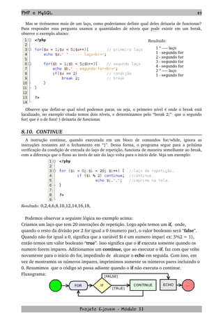 PHP e MySQL 85
Mas se tivéssemos mais de um laço, como poderíamos definir qual deles deixaria de funcionar? 
Para responder essa pergunta usamos a quantidades de níveis que pode existir em um break, 
observe o exemplo abaixo:
Resultado:
Observe que defini­se qual nível podemos parar, ou seja, o primeiro nível é onde o break está 
localizado, no exemplo citado temos dois níveis, e determinamos pelo “break 2;”  que o segundo 
for( que é o de fora! ) deixaria de funcionar.
8.10.  CONTINUE
A   instrução   continue,   quando   executada   em   um   bloco   de   comandos   for/while,   ignora   as 
instruções restantes até o fechamento em “}”. Dessa forma, o programa segue para a próxima 
verificação da condição de entrada do laço de repetição, funciona de maneira semelhante ao break, 
com a diferença que o fluxo ao invés de sair do laço volta para o início dele. Veja um exemplo:
Resultado: 0,2,4,6,8,10,12,14,16,18,
   Podemos observar a seguinte lógica no exemplo acima: 
Criamos um laço que tem 20 interações de repetição. Logo após temos um if,  onde, 
quando o resto da divisão por 2 for igual a 0 (numero par), o valor booleano será “false”. 
Quando não for igual a 0, significa que a variável $i é um numero impar( ex: 5%2 = 1), 
então temos um valor booleano “true”. Isso significa que o if executa somente quando os 
numero forem impares. Adicionamos um continue, que ao executar o if, faz com que volte 
novamente para o início do for, impedindo de  alcançar o echo em seguida. Com isso, em 
vez de mostramos os números impares, imprimimos somente os números pares incluindo o 
0. Resumimos  que o código só passa adiante quando o if não executa o continue. 
Fluxograma:
Projeto E­jovem ­ Módulo II
 