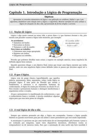 Logica de Programação 9
Capítulo 1. Introdução a Lógica de Programação
Objetivos
  Apresentar os conceitos elementares de lógica e sua aplicação no cotidiano; Definir o que é um 
algoritmo; Estabelecer uma relação entre a lógica e o algoritmo; Mostrar exemplos de como utilizar a 
lógica em situações do dia a dia, apresentando de forma simples e coerente. 
1.1.  Noções de Lógica
Lógica é algo muito comum na nossa vida, a prova disso é o que fazemos durante o dia, pois 
mesmo sem perceber usamos a lógica todo momento, por exemplo:
    Ao acordamos:
      • Tomamos um banho.
      • Escovamos os dentes.
      • Tomamos o café da manhã.
    Para irmos ao trabalho:
      • Colocamos uma roupa apropriada.
      • Pegamos um ônibus. 
      • Chegamos no trabalho.
Perceba que podemos detalhar mais coisas a respeito do exemplo anterior, nessa sequência foi 
definida alguns fatos comuns.
Quando queremos chegar a um objetivo final, temos que traçar uma lógica coerente que tenha 
sentido, onde em uma sequência lógica temos definido todos os passos que devemos seguir até o 
final.
1.2.  O que é lógica.
Lógica vem  do  grego clássico logos(λογική), que significa 
palavra, pensamento, ideia, argumento, relato, razão lógica ou 
princípio   lógico.  É   uma   parte   da   filosofia   que   estuda   o 
fundamento,   a   estrutura   e   as   expressões   humanas   do 
conhecimento. A lógica foi criada por Aristóteles no século IV a.C. 
Para estudar o pensamento humano e distinguir interferências e 
argumentos certos e errados.
Já que o pensamento é a manifestação do conhecimento, e que 
o conhecimento busca a verdade, é preciso estabelecer algumas 
regras para que essa meta possa ser atingida.
1.3.  A real lógica do dia a dia.
Sempre que estamos pensando em algo, a lógica nos acompanha. Usamos a lógica quando 
falamos ou quando escrevemos para por em ordem o nosso pensamento que está sendo expressado.
A automação é o processo em que uma tarefa deixa de ser desempenhada pelo homem e passa a 
ser   realizada   por   máquinas,   sejam   estes   dispositivos   mecânicos,   eletrônicos   (como   os 
computadores) ou de natureza mista.  Para que a automação de uma tarefa seja bem sucedida é 
Projeto E­jovem ­ Módulo II
Ao acordar, tenho
 um algoritmo para 
Fazer o café?
 