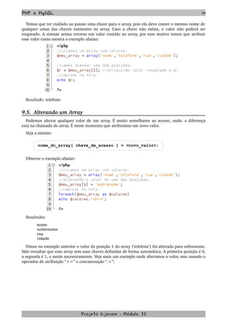 PHP e MySQL 91
Temos que ter cuidado ao passar uma chave para o array, pois ela deve conter o mesmo nome de 
qualquer umas das chaves existentes no array. Caso a chave não exista, o valor não poderá ser 
resgatado. A sintaxe acima retorna um valor contido no array, por esse motivo temos que atribuir 
esse valor como mostra o exemplo abaixo:
Resultado: telefone.
9.5.  Alterando um Array
Podemos alterar qualquer valor de um array. É muito semelhante ao acesso, onde, a diferença 
está na chamada do array. É nesse momento que atribuímos um novo valor. 
Veja a sintaxe:
nome_do_array[ chave_de_acesso ] = <novo_valor>;
Observe o exemplo abaixo:
Resultados:
Vimos no exemplo anterior o valor da posição 1 do array ('telefone') foi alterada para sobrenome. 
Vale ressaltar que esse array tem suas chaves definidas de forma automática. A primeira posição é 0, 
a segunda é 1, e assim sucessivamente. Veja mais um exemplo onde alteramos o valor, mas usando o 
operador de atribuição “+=” e concatenação “.=”:
Projeto E­jovem ­ Módulo II
 