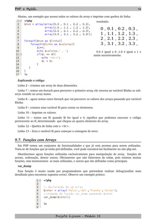 PHP e MySQL 94
Abaixo, um exemplo que acessa todos os valores do array e imprime com quebra de linha:
resultado:
0.0 é igual a 0 ,1.0 é igual a 1 e 
assim sucessivamente.
Explicando o código:
Linha 2 – criamos um array de duas dimensões.
Linha 7 – temos um foreach para percorrer o primeiro array, ele retorna na variável $linha os sub­
arrys contido no array maior.
Linha 8 – agora temos outro foreach que vai percorrer os valores dos arrays passando pra variável 
$linha.
Linha 9 – criamos uma variável $i para contar os elementos.
Linha 10 – Imprime os valores.
Linha 11 – temos um IF, quando $i for igual a 4, significa que podemos executar o código 
pertencente ao If, determinando  que chegou ao quarto elemento do array.
Linha 12 – Quebra de linha com o <br>.
Linha 13 – Zera a variável $i para começar a contagem de novo.
9.7.  Funções com Arrays
Em PHP temos um conjuntos de funcionalidades e que já vem prontas para serem utilizadas. 
Trata­se de funções que já estão pré­definidas, você pode encontrá­las facilmente no site php.net.
Abordaremos agora funções utilizadas exclusivamente para manipulação de array,   funções de 
acesso, ordenação, dentre outras. Obviamente que não falaremos de todas, pois existem muitas 
funções, mas mostraremos  as mais utilizadas, e outras que são definidas como principais.
var_dump
Essa   função   é   muito   usada   por   programadores   que   pretendem   realizar   debug(análise   mais 
detalhado para encontrar supostos erros). Observe um exemplo prático:
Projeto E­jovem ­ Módulo II
 