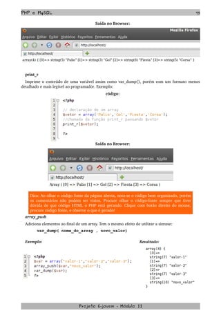 PHP e MySQL 95
Saída no Browser:
print_r
Imprime o conteúdo de uma variável assim como var_dump(), porém com um formato menos 
detalhado e mais legível ao programador. Exemplo:
código:
Saída no Browser:
Dica: Ao olhar o código fonte da página aberta, nota­se o código bem organizado, porém 
os comentários não podem ser vistos. Procure olhar o código­fonte sempre que tiver 
dúvida de que código HTML o PHP está gerando. Clique com botão direito do mouse, 
procure código fonte, e observe o que é gerado! 
array_push
Adiciona elementos ao final de um array. Tem o mesmo efeito de utilizar a sintaxe:
var_dump( nome_do_array , novo_valor)
Exemplo:  Resultado:
Projeto E­jovem ­ Módulo II
 