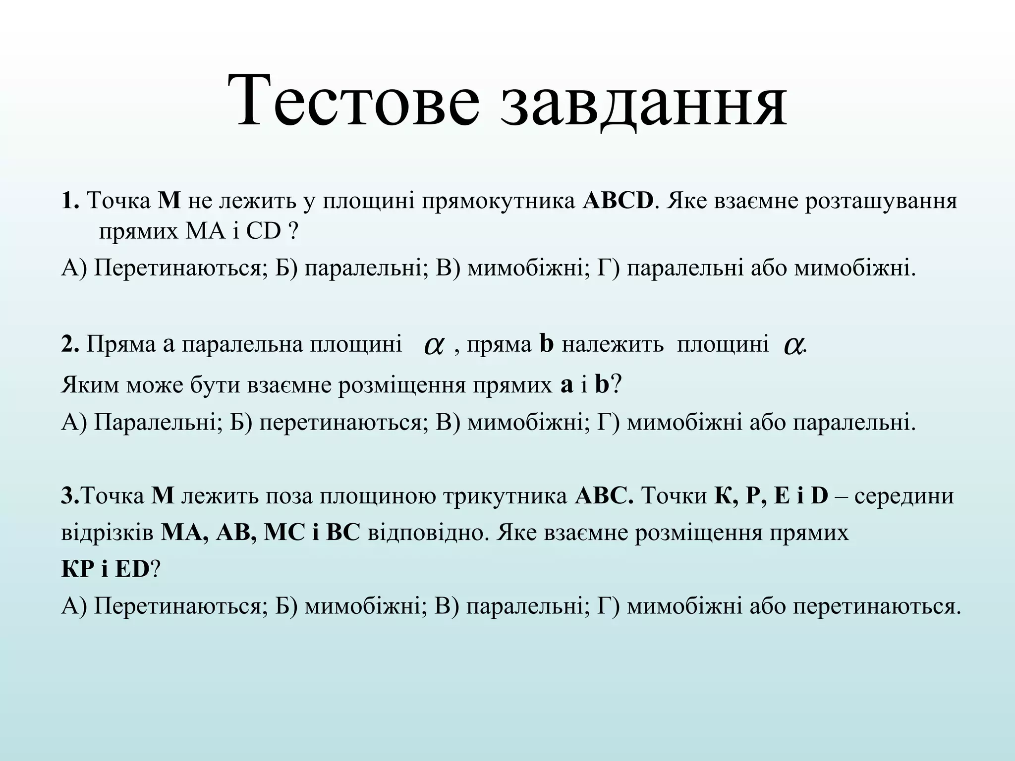 Тестове завдання
1. Точка М не лежить у площині прямокутника ABCD. Яке взаємне розташування
прямих МА і СD ?
А) Перетинаються; Б) паралельні; В) мимобіжні; Г) паралельні або мимобіжні.
2. Пряма а паралельна площині

α

, пряма b належить площині

α.

Яким може бути взаємне розміщення прямих а і b?
А) Паралельні; Б) перетинаються; В) мимобіжні; Г) мимобіжні або паралельні.
3.Точка М лежить поза площиною трикутника АВС. Точки К, Р, Е і D – середини
відрізків МА, АВ, МС і ВС відповідно. Яке взаємне розміщення прямих
КР і ЕD?
А) Перетинаються; Б) мимобіжні; В) паралельні; Г) мимобіжні або перетинаються.

 