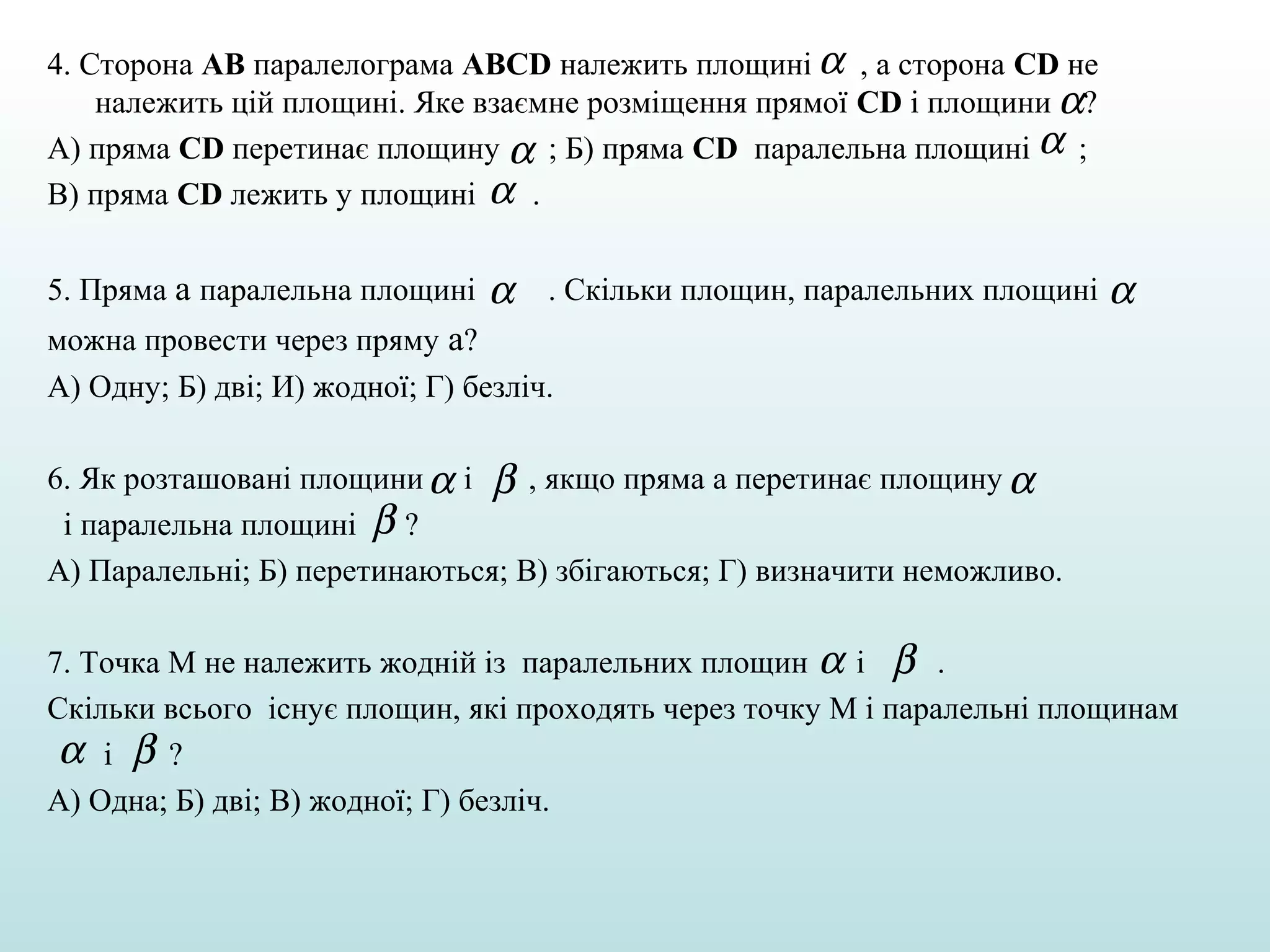4. Сторона АВ паралелограма ABCD належить площині α , а сторона СD не
належить цій площині. Яке взаємне розміщення прямої СD і площини α?
А) пряма СD перетинає площину α ; Б) пряма СD паралельна площині α ;
В) пряма СD лежить у площині α .
5. Пряма а паралельна площині

α

. Скільки площин, паралельних площині

α

можна провести через пряму а?
А) Одну; Б) дві; И) жодної; Г) безліч.
6. Як розташовані площини α і β , якщо пряма а перетинає площину α
і паралельна площині β ?
А) Паралельні; Б) перетинаються; В) збігаються; Г) визначити неможливо.
7. Точка М не належить жодній із паралельних площин α і β .
Скільки всього існує площин, які проходять через точку М і паралельні площинам
α і β?
А) Одна; Б) дві; В) жодної; Г) безліч.

 