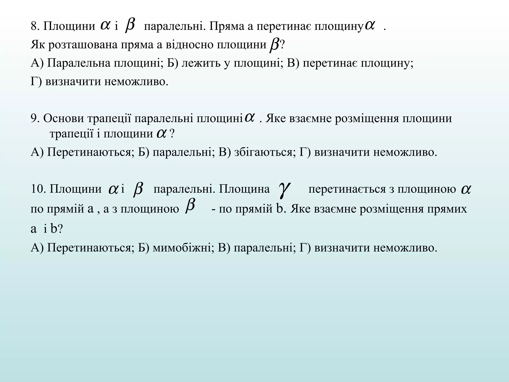 8. Площини α і β паралельні. Пряма а перетинає площинуα .
Як розташована пряма а відносно площини β ?
А) Паралельна площині; Б) лежить у площині; В) перетинає площину;
Г) визначити неможливо.
9. Основи трапеції паралельні площині α . Яке взаємне розміщення площини
трапеції і площини α ?
А) Перетинаються; Б) паралельні; В) збігаються; Г) визначити неможливо.
10. Площини

αі β

паралельні. Площина

по прямій а , а з площиною

β

γ

перетинається з площиною α

- по прямій b. Яке взаємне розміщення прямих

а і b?
А) Перетинаються; Б) мимобіжні; В) паралельні; Г) визначити неможливо.

 