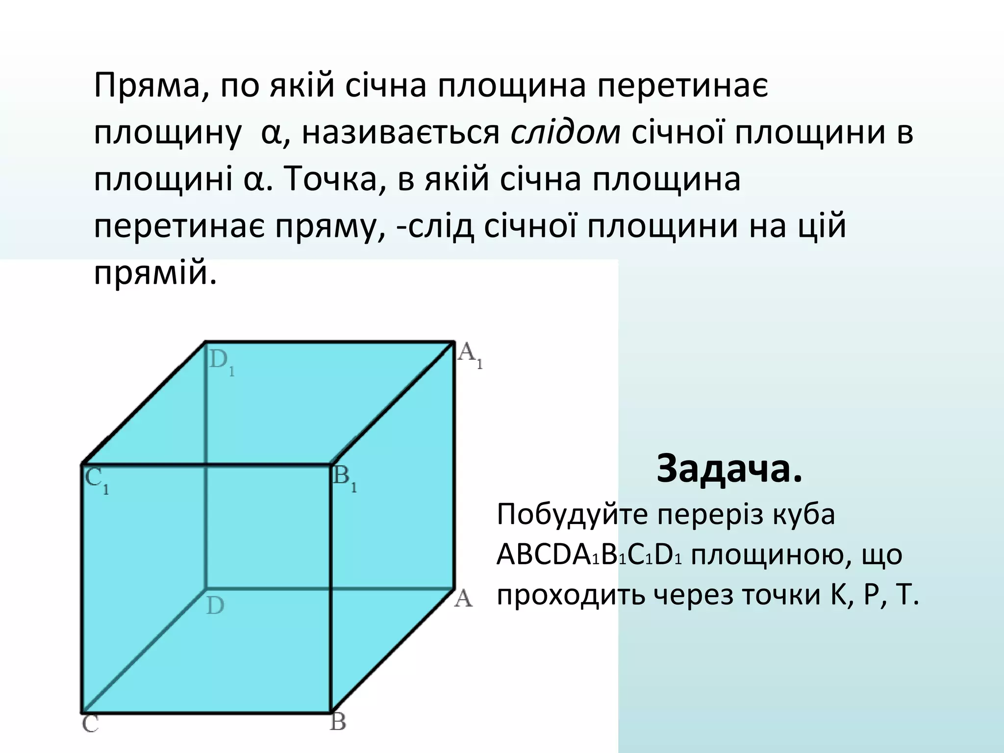 Пряма, по якій січна площина перетинає
площину α, називається слідом січної площини в
площині α. Точка, в якій січна площина
перетинає пряму, -слід січної площини на цій
прямій.

Задача.

Побудуйте переріз куба
ABCDA1B1C1D1 площиною, що
проходить через точки K, P, T.

 