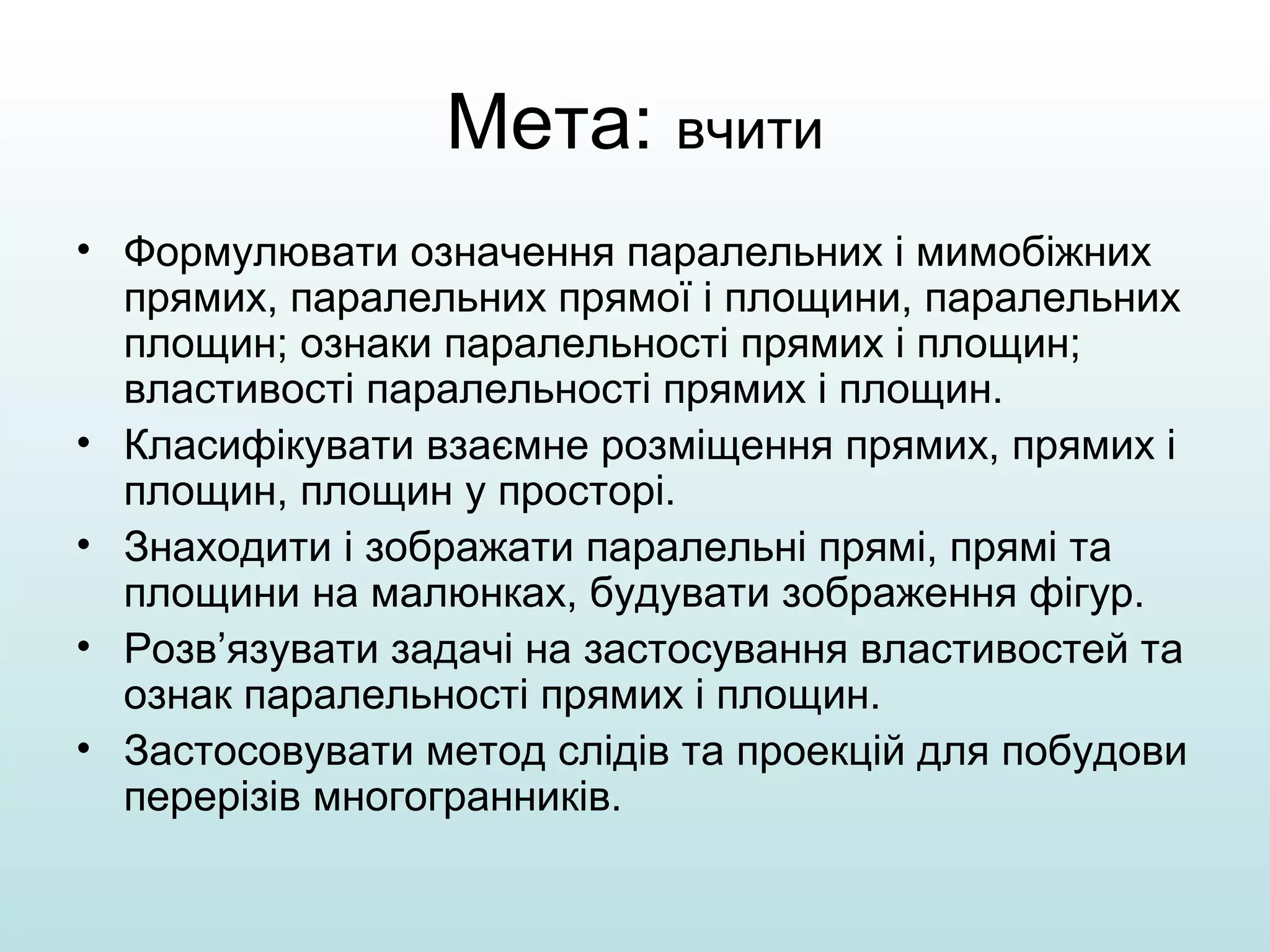 Мета: вчити
• Формулювати означення паралельних і мимобіжних
прямих, паралельних прямої і площини, паралельних
площин; ознаки паралельності прямих і площин;
властивості паралельності прямих і площин.
• Класифікувати взаємне розміщення прямих, прямих і
площин, площин у просторі.
• Знаходити і зображати паралельні прямі, прямі та
площини на малюнках, будувати зображення фігур.
• Розв’язувати задачі на застосування властивостей та
ознак паралельності прямих і площин.
• Застосовувати метод слідів та проекцій для побудови
перерізів многогранників.

 
