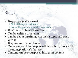 Blogs Blogging is just a format Not all blogs are diaries Some bloggers  are real journalists Don’t have to be staff written Can be written by a team Can be about anything, just pick a topic and stick with it Require time commitment Can allow you to repurpose other content, mooch off blogging platform’s features Content can be repurposed into print content 