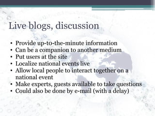 Live blogs, discussion Provide up-t0-the-minute information Can be a companion to another medium Put users at the site Localize national events live Allow local people to interact together on a national event Make experts, guests available to take questions Could also be done by e-mail (with a delay) 
