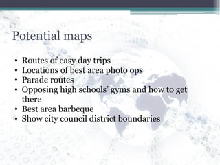 Potential maps Routes of easy day trips Locations of best area photo ops Parade routes Opposing high schools’ gyms and how to get there Best area barbeque Show city council district boundaries 