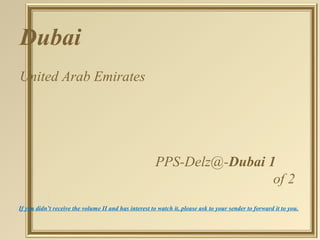 Dubai 
United Arab Emirates 
PPS-Delz@-Dubai 1 
of 2 
If you didn’t receive the volume II and has interest to watch it, please ask to your sender to forward it to you. 
 