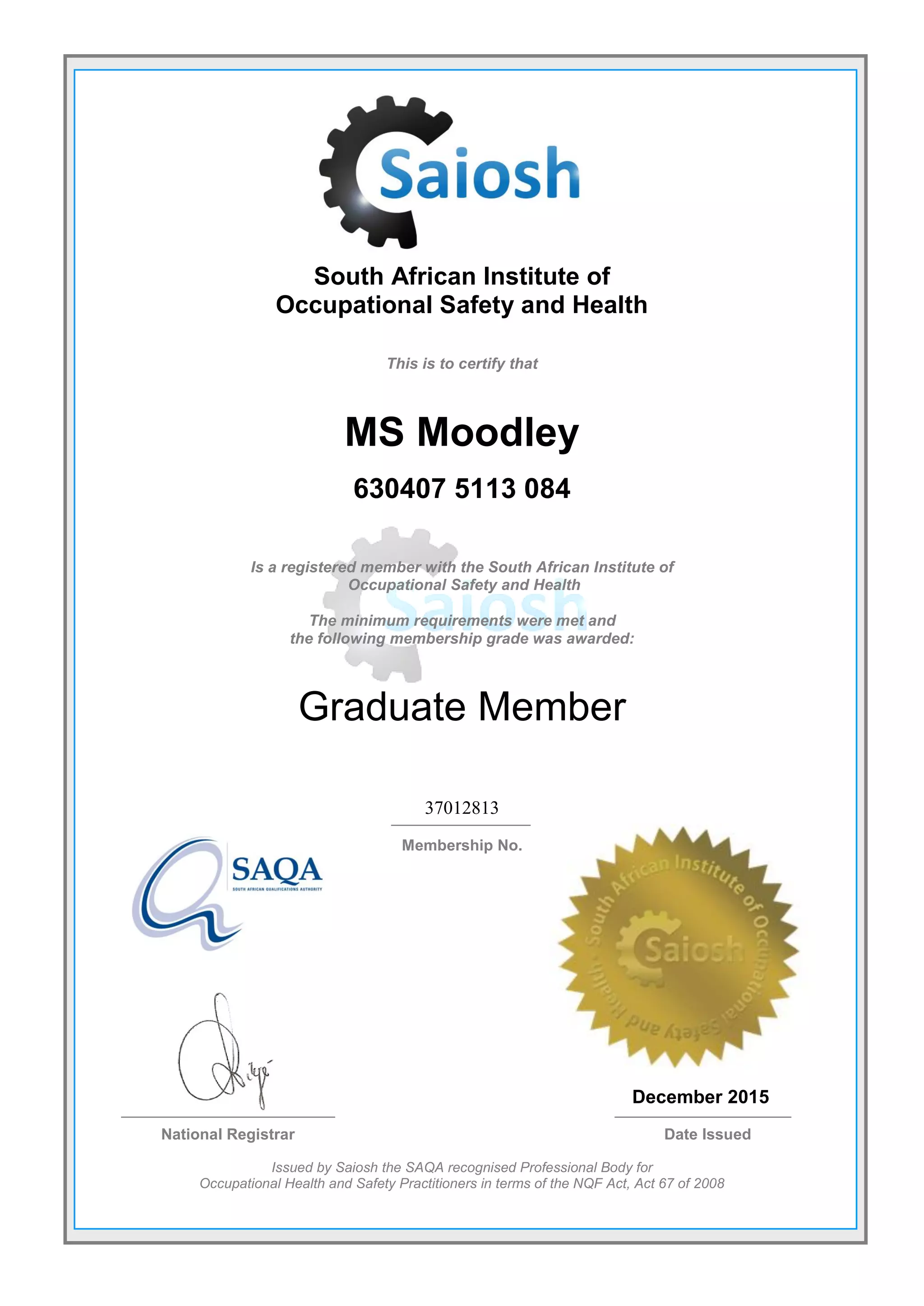 South African Institute of
Occupational Safety and Health
This is to certify that
MS Moodley
630407 5113 084
Is a registered member with the South African Institute of
Occupational Safety and Health
The minimum requirements were met and
the following membership grade was awarded:
Graduate Member
37012813
Membership No.
December 2015
National Registrar Date Issued
Issued by Saiosh the SAQA recognised Professional Body for
Occupational Health and Safety Practitioners in terms of the NQF Act, Act 67 of 2008