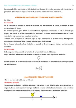 Prof. Graciela Slekis Riffel - La Academia – PToros 10
La parte de la física que se encarga del estudio del movimiento sin estudiar sus causas es la cinemática. La
parte de la física que se encarga del estudio de las causas del movimiento es la dinámica.
Medida de movimiento: velocidad y aceleración
En física:
La velocidad
Es la variación de posición, o distancia recorrida, por un objeto en la unidad de tiempo. Se suele
representar por la letra v.
En términos precisos, para definir la velocidad de un objeto debe considerarse no sólo la distancia que
recorre por unidad de tiempo sino también la dirección y el sentido del desplazamiento, por lo cual la
velocidad se expresa como una magnitud vectorial.
También suele distinguirse la velocidad según el lapso considerado: el instante actual, el tiempo total
utilizado para desplazarse desde el punto inicial al punto final, etcétera.
En el Sistema Internacional de Unidades, su unidad es el metro/segundo (m/s), y no tiene nombre
específico.
La aceleración
Es la magnitud física que mide la variación de la velocidad respecto del tiempo.
Según el Sistema Internacional de Medidas se expresa en metros sobre segundos al cuadrado:
Dada la posición de un móvil en función del tiempo, la aceleración es la segunda derivada respecto de la
variable temporal:
Clasificación del movimiento
· Por su trayectoria (rectilíneo y curvilíneo)
Movimiento rectilíneo
Se denomina movimiento rectilíneo, aquél cuya trayectoria es una línea recta.En la recta situamos un
origen O, donde estará un observador que medirá la posición del móvil x en el instante t. Las posiciones
serán positivas si el móvil está a la derecha del origen y negativas si está a la izquierda del origen.
 