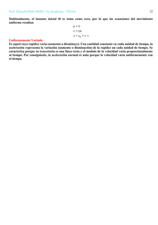 Prof. Graciela Slekis Riffel - La Academia – PToros 12
Habitualmente, el instante inicial t0 se toma como cero, por lo que las ecuaciones del movimiento
uniforme resultan
Uniformemente Variado:
Es aquel cuya rapidez varía (aumenta o disminuye). Una cantidad constante en cada unidad de tiempo, la
aceleración representa la variación (aumento o disminución) de la rapidez un cada unidad de tiempo. Se
caracteriza porque su trayectoria es una línea recta y el modulo de la velocidad varia proporcionalmente
al tiempo. Por consiguiente, la aceleración normal es nula porque la velocidad varía uniformemente con
el tiempo.
 