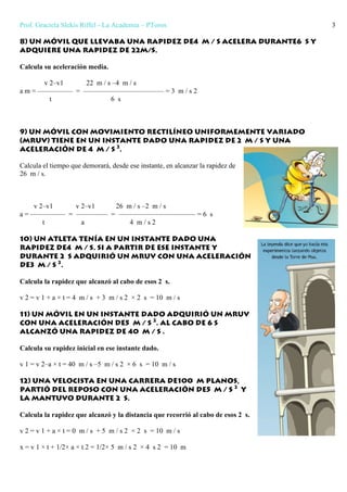Prof. Graciela Slekis Riffel - La Academia – PToros 3
8) Un móvil que llevaba una rapidez de4 m / s acelera durante6 s y
adquiere una rapidez de 22m/s.
Calcula su aceleración media.
v 2–v1 22 m / s –4 m / s
a m = ————— = ——————————–— = 3 m / s 2
t 6 s
9) Un móvil con Movimiento Rectilíneo Uniformemente Variado
(MRUV) tiene en un instante dado una rapidez de 2 m / s y una
aceleración de 4 m / s 2
.
Calcula el tiempo que demorará, desde ese instante, en alcanzar la rapidez de
26 m / s.
v 2–v1 v 2–v1 26 m / s –2 m / s
a = ————— = ————– = ——————–————– = 6 s
t a 4 m / s 2
10) Un atleta tenía en un instante dado una
rapidez de4 m / s. Si a partir de ese instante y
durante 2 s adquirió un MRUV con una aceleración
de3 m / s 2
.
Calcula la rapidez que alcanzó al cabo de esos 2 s.
v 2 = v 1 + a × t = 4 m / s + 3 m / s 2 × 2 s = 10 m / s
11) Un móvil en un instante dado adquirió un MRUV
con una aceleración de5 m / s 2
. Al cabo de 6 s
alcanzó una rapidez de 40 m / s .
Calcula su rapidez inicial en ese instante dado.
v 1 = v 2–a × t = 40 m / s –5 m / s 2 × 6 s = 10 m / s
12) Una velocista en una carrera de100 m planos,
partió del reposo con una aceleración de5 m / s 2
y
la mantuvo durante 2 s.
Calcula la rapidez que alcanzó y la distancia que recorrió al cabo de esos 2 s.
v 2 = v 1 + a × t = 0 m / s + 5 m / s 2 × 2 s = 10 m / s
x = v 1 × t + 1/2× a × t 2 = 1/2× 5 m / s 2 × 4 s 2 = 10 m
 