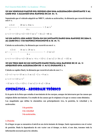 Prof. Graciela Slekis Riffel - La Academia – PToros 4
13) Un vehículo partió del reposo con una aceleración constante y al
cabo de4 s alcanzó una rapidez de 20 m / s.
Suponiendo que el vehículo adquirió un MRUV, calcula su aceleración y la distancia que recorrió durante
esos 4 s.
v 2–v1 20 m / s –0 m / s
a = ————– = ———————————– = 5 m / s 2
t 4 s
x = v 1 × t + 1/2× a × t 2 = 1/2× 5 m / s 2
× 16 s 2 = 40 m
14) Un móvil con MRUV tenía en un instante dado una rapidez de 28m/s.
Al cabo de 6 s su rapidez disminuyó a 16 m / s.
Calcula su aceleración y la distancia que recorrió en esos 6 s.
v 2–v1 16 m / s –28 m / s
a = ————– = ———————————— = – 2 m / s 2
t 6 s
x = v 1 × t + 1/2× a × t 2 = 28 m / s × 6 s + 1/2× ( – 2 m / s 2 ) × 36 s 2 = 132 m
15) Un tren que en un instante dado tenía una rapidez de 15 m / s
adquirió una aceleración de –3 m/s 2 durante 2 s.
Calcula su rapidez final y la distancia que recorrió al cabo de esos 2 s.
v 2 = v 1 + a × t = 15 m / s –3 m / s 2 × 2 s = 9 m / s
x = v 1 × t + 1/2× a × t 2
= 15 m / s × 2 s + 1/2× ( – 3 m / s 2 ) × 4 s 2 = 24 m
Cinemática – abordaje teórico
Es la parte de la física que estudia el movimiento de los cuerpos, aunque sin interesarse por las causas que
originan dicho movimiento. Un estudio de las causas que lo originan es lo que se conoce como dinámica.
Las magnitudes que define la cinemática son principalmente tres, la posición, la velocidad y la
aceleración:
1-la posición
2-la velocidad
3-la aceleración.
1.-Posición
Es el lugar en que se encuentra el móvil en un cierto instante de tiempo. Suele representarse con el vector
de posición. Dada la dependencia de este vector con el tiempo, es decir, si nos dan, tenemos toda la
información necesaria para los cálculos.
 