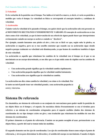 Prof. Graciela Slekis Riffel - La Academia – PToros 5
2.-Velocidad
Es la variación de la posición con el tiempo. Nos indica si el móvil se mueve, es decir, si varía su posición a
medida que varía el tiempo. La velocidad en física se corresponde al concepto intuitivo y cotidiano de
velocidad.
3.-Aceleración
Cuánto varía la velocidad al ir pasando el tiempo, eso quiere decir que la aceleración solo esta presente en
el MOVIMIENTO RECTILINEO UNFIORMEMENTE VARIADO. El concepto de aceleración no es tan
claro como el de velocidad, ya que la intervención de un criterio de signos puede hacer que interpretemos
erróneamente cuándo un cuerpo se acelera o cuándo se ``decelera''.
Por ejemplo, cuando lanzamos una piedra al aire y ésta cae es fácil ver que, según sube la piedra, su
aceleración es negativa, pero no es tan sencillo constatar que cuando cae su aceleración sigue siendo
negativa porque realmente su velocidad está disminuyendo, ya que hemos de considerar también el signo
de esta velocidad.
La aceleración es aquella que relacionan los cambios de la velocidad con el tiempo en el que se un
movimiento en un cuerpo determinado, es nos dice que es el que mide como de rápidos son los cambios de
velocidad:
 Una aceleración grande significa que la velocidad cambia rápidamente.
 Una aceleración pequeña significa que la velocidad cambia lentamente.
 Una aceleración cero significa que la velocidad no cambia.
La aceleración nos dice cómo cambia la velocidad y no cómo es la velocidad. Por
lo tanto un móvil puede tener un velocidad grande y una aceleración pequeña (o
cero) y viceversa.
Sistema De referencia
En cinemática, un sistema de referencia es un conjunto de convenciones para poder medir la posición de
un objeto físico en el tiempo y el espacio. En mecánica clásica frecuentemente se usa el término para
referirse a un sistema de coordenadas ortogonales para el espacio euclídeo (dados dos sistemas de
coordenadas de ese tipo siempre existe un giro y una traslación que relacionan las medidas de esos dos
sistemas de coordenadas).
El primer elemento es el punto de referencia. Consiste en un punto escogido al azar, perteneciente a un
objeto físico, a partir del cual se toman todas las medidas.
El segundo elemento son los ejes de coordenadas. Los ejes de coordenadas tienen como origen el punto de
referencia, y sirven para determinar la dirección y el sentido del cuerpo en movimiento. Cuando el objeto
 