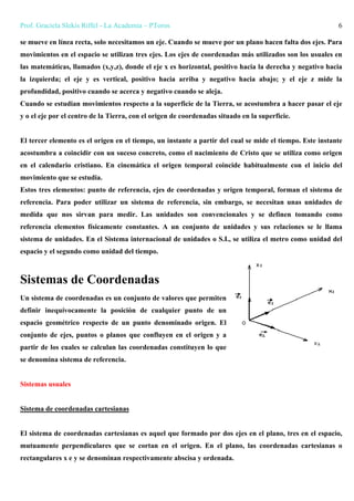 Prof. Graciela Slekis Riffel - La Academia – PToros 6
se mueve en línea recta, solo necesitamos un eje. Cuando se mueve por un plano hacen falta dos ejes. Para
movimientos en el espacio se utilizan tres ejes. Los ejes de coordenadas más utilizados son los usuales en
las matemáticas, llamados (x,y,z), donde el eje x es horizontal, positivo hacia la derecha y negativo hacia
la izquierda; el eje y es vertical, positivo hacia arriba y negativo hacia abajo; y el eje z mide la
profundidad, positivo cuando se acerca y negativo cuando se aleja.
Cuando se estudian movimientos respecto a la superficie de la Tierra, se acostumbra a hacer pasar el eje
y o el eje por el centro de la Tierra, con el origen de coordenadas situado en la superficie.
El tercer elemento es el origen en el tiempo, un instante a partir del cual se mide el tiempo. Este instante
acostumbra a coincidir con un suceso concreto, como el nacimiento de Cristo que se utiliza como origen
en el calendario cristiano. En cinemática el origen temporal coincide habitualmente con el inicio del
movimiento que se estudia.
Estos tres elementos: punto de referencia, ejes de coordenadas y origen temporal, forman el sistema de
referencia. Para poder utilizar un sistema de referencia, sin embargo, se necesitan unas unidades de
medida que nos sirvan para medir. Las unidades son convencionales y se definen tomando como
referencia elementos físicamente constantes. A un conjunto de unidades y sus relaciones se le llama
sistema de unidades. En el Sistema internacional de unidades o S.I., se utiliza el metro como unidad del
espacio y el segundo como unidad del tiempo.
Sistemas de Coordenadas
Un sistema de coordenadas es un conjunto de valores que permiten
definir inequívocamente la posición de cualquier punto de un
espacio geométrico respecto de un punto denominado origen. El
conjunto de ejes, puntos o planos que confluyen en el origen y a
partir de los cuales se calculan las coordenadas constituyen lo que
se denomina sistema de referencia.
Sistemas usuales
Sistema de coordenadas cartesianas
El sistema de coordenadas cartesianas es aquel que formado por dos ejes en el plano, tres en el espacio,
mutuamente perpendiculares que se cortan en el origen. En el plano, las coordenadas cartesianas o
rectangulares x e y se denominan respectivamente abscisa y ordenada.
 