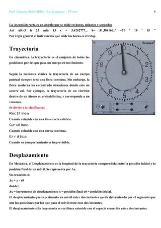 Prof. Graciela Slekis Riffel - La Academia – PToros 8
La Ascensión recta es un ángulo que se mide en horas, minutos y segundos
Así AR=3 h 25 min 13 s = 3,4202777... h= 51,304166..º =51 º 18 ' 15 "
Por regla general el instrumento que mide las horas es el reloj.
Trayectoria
En cinemática, la trayectoria es el conjunto de todas las
posiciones por las que pasa un cuerpo en movimiento.
Según la mecánica clásica la trayectoria de un cuerpo
puntual siempre será una línea continua. Sin embargo, la
física moderna ha encontrado situaciones donde esto no
ocurre así. Por ejemplo, la trayectoria de un electrón
dentro de un átomo es probabilística, y corresponde a un
volumen.
Se divide o se clasifica en:
Rectilínea
Cuando coincide con una línea recta estática.
Curvilínea
Cuando coincide con una curva continua.
Errática
Cuando su comportamiento es imprevisible.
Desplazamiento
En Mecánica, el Desplazamiento es la longitud de la trayectoria comprendida entre la posición inicial y la
posición final de un móvil. Se representa por Δx.
Su ecuación es:
Δx = x - x0
donde:
Δx = incremento de desplazamiento x = posición final x0 = posición inicial.
El desplazamiento que experimenta un móvil entre dos instantes queda determinado por el segmento que
une las posiciones por las que pasa el móvil entre esos dos instantes.
El desplazamiento si la trayectoria es rectilínea coincide con el espacio recorrido entre dos instantes.
 
